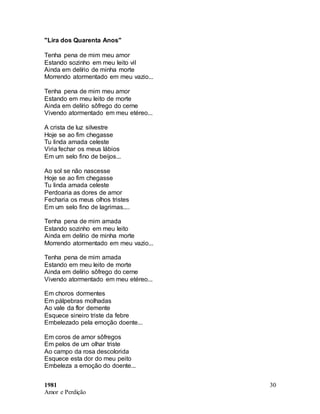 1981
Amor e Perdição
30
"Lira dos Quarenta Anos"
Tenha pena de mim meu amor
Estando sozinho em meu leito vil
Ainda em delírio de minha morte
Morrendo atormentado em meu vazio...
Tenha pena de mim meu amor
Estando em meu leito de morte
Ainda em delírio sôfrego do cerne
Vivendo atormentado em meu etéreo...
A crista de luz silvestre
Hoje se ao fim chegasse
Tu linda amada celeste
Viria fechar os meus lábios
Em um selo fino de beijos...
Ao sol se não nascesse
Hoje se ao fim chegasse
Tu linda amada celeste
Perdoaria as dores de amor
Fecharia os meus olhos tristes
Em um selo fino de lagrimas....
Tenha pena de mim amada
Estando sozinho em meu leito
Ainda em delírio de minha morte
Morrendo atormentado em meu vazio...
Tenha pena de mim amada
Estando em meu leito de morte
Ainda em delírio sôfrego do cerne
Vivendo atormentado em meu etéreo...
Em choros dormentes
Em pálpebras molhadas
Ao vale da flor demente
Esquece sineiro triste da febre
Embelezado pela emoção doente...
Em coros de amor sôfregos
Em pelos de um olhar triste
Ao campo da rosa descolorida
Esquece esta dor do meu peito
Embeleza a emoção do doente...
 