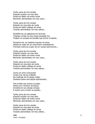 1981
Amor e Perdição
31
Tenha pena de mim amada
Estando sozinho em meu leito
Ainda em delírio de minha morte
Morrendo atormentado em meu vazio...
Tenha pena de mim amada
Estando em meu leito de morte
Ainda em delírio sôfrego do cerne
Vivendo atormentado em meu etéreo...
Desfolhe-me as pálpebras em lacrimas
Tingidas a tintas do meu longo pesadelo frio
Forjado no coração da donzela que dorme na lapide...
Incinerem-me as matérias impuras do cerne
Aladas as notas de um cancioneiro empalidecido
Formado sobre as cruzes de um campo adormecido....
Tenha pena de mim amada
Estando sozinho em meu leito
Ainda em delírio de minha morte
Morrendo atormentado em meu vazio...
Tenha pena de mim amada
Estando em meu leito de morte
Ainda em delírio sôfrego do cerne
Vivendo atormentado em meu etéreo...
Como um amor consumado
Vivido a luz da lua cintilante
Na madruga de um jazigo antigo
Deitados sobre uma lapide abandonada...
Fita a fivela que amarra os pelos
Flerta com o homem de branco
Acredita em seu desejo amargo
E sonha com a morte no paraíso...
Tenha pena de mim amada
Estando sozinho em meu leito
Ainda em delírio de minha morte
Morrendo atormentado em meu vazio...
Tenha pena de mim amada
Estando em meu leito de morte
Ainda em delírio sôfrego do cerne
Vivendo atormentado em meu etéreo...
 