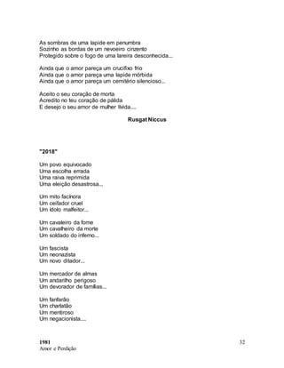 1981
Amor e Perdição
32
As sombras de uma lapide em penumbra
Sozinho as bordas de um nevoeiro cinzento
Protegido sobre o fogo de uma lareira desconhecida...
Ainda que o amor pareça um crucifixo frio
Ainda que o amor pareça uma lapide mórbida
Ainda que o amor pareça um cemitério silencioso...
Aceito o seu coração de morta
Acredito no teu coração de pálida
E desejo o seu amor de mulher lívida....
Rusgat Niccus
"2018"
Um povo equivocado
Uma escolha errada
Uma raiva reprimida
Uma eleição desastrosa...
Um mito facínora
Um ceifador cruel
Um ídolo malfeitor...
Um cavaleiro da fome
Um cavalheiro da morte
Um soldado do inferno...
Um fascista
Um neonazista
Um novo ditador...
Um mercador de almas
Um andarilho perigoso
Um devorador de famílias...
Um fanfarão
Um charlatão
Um mentiroso
Um negacionista....
 