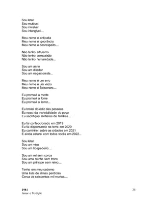 1981
Amor e Perdição
34
Sou letal
Sou mutável
Sou invisível
Sou intangível....
Meu nome é antipatia
Meu nome é ignorância
Meu nome é desrespeito....
Não tenho altruísmo
Não tenho compaixão
Não tenho humanidade...
Sou um asno
Sou um ditador
Sou um negacionista...
Meu nome é um erro
Meu nome é um vazio
Meu nome é Bolsonaro....
Eu promovi a morte
Eu promovi a fome
Eu promovi o terror...
Eu brotei do ódio das pessoas
Eu nasci da incredulidade do povo
Eu sacrifiquei milhares de famílias....
Eu fui confeccionado em 2019
Eu fui dispersando na terra em 2020
Eu caminhei sobre as cidades em 2021
E ainda estarei com todos vocês em 2022...
Sou letal
Sou um vírus
Sou um hospedeiro....
Sou um rei sem coroa
Sou uma rainha sem trono
Sou um príncipe sem reino....
Tenho em meu caderno
Uma lista de almas perdidas
Cerca de seiscentos mil mortos....
 