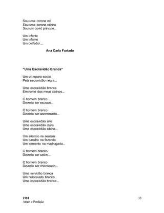 1981
Amor e Perdição
35
Sou uma corona rei
Sou uma corona rainha
Sou um covid príncipe...
Um infante
Um infame
Um ceifador....
Ana Carla Furtado
"Uma Escravidão Branca"
Um vil reparo social
Pela escravidão negra...
Uma escravidão branca
Em nome dos meus cativos...
O homem branco
Deveria ser escravo...
O homem branco
Deveria ser acorrentado...
Uma escravidão alva
Uma escravidão clara
Uma escravidão albina...
Um silencio na senzala
Um barulho na fazenda
Um tormento na madrugada...
O homem branco
Deveria ser cativo...
O homem branco
Deveria ser chicoteado...
Uma servidão branca
Um holocausto branco
Uma escravidão branca...
 
