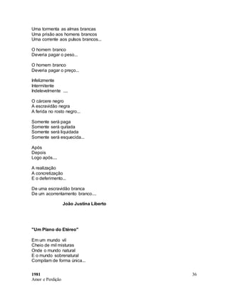 1981
Amor e Perdição
36
Uma tormenta as almas brancas
Uma prisão aos homens brancos
Uma corrente aos pulsos brancos...
O homem branco
Deveria pagar o peso...
O homem branco
Deveria pagar o preço...
Infelizmente
Intermitente
Indelevelmente ....
O cárcere negro
A escravidão negra
A ferida no rosto negro...
Somente será paga
Somente será quitada
Somente será liquidada
Somente será esquecida...
Após
Depois
Logo após....
A realização
A concretização
E o deferimento...
De uma escravidão branca
De um acorrentamento branco....
João Justina Liberto
"Um Plano do Etéreo"
Em um mundo vil
Cheio de mil misturas
Onde o mundo natural
E o mundo sobrenatural
Compilam de forma única...
 