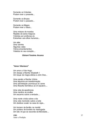 1981
Amor e Perdição
37
Somente os Videntes
Podem viver o presente...
Somente os Bruxos
Podem viver o passado...
Somente os Magos
Podem viver o futuro...
Uma mistura de mundos
Repleta de seres mágicos
Volvidas por profecias vis
Estranhas aos olhos humanos...
Um altar
Uma varinha
Algumas velas
Vários encantamentos
Velados no seu coração....
Ubirani Yaraima Aruana
"Amor Vitoriano"
Um amor a Vitor Hugo
Um desejo a Rainha Elizabeth I
Um toque de magia etérea a John Dee...
Uma paixão a Rainha Vitória
Uma alquimia em transformação
Uma adivinhação promiscua no cerne
Uma filosofia hermética ao vil sepulcro....
Uma vida de aparências
Uma mentira as ocultas
Um escarnio sobre a verdade....
Uma morte vivida sobre o dia
Uma vida morrendo sobre a noite
Um desface ocular na casa do vigia...
Um homem de família na manhã
Um profano de bordeis na madrugada
Um tolo vil que se esconde da felicidade....
 