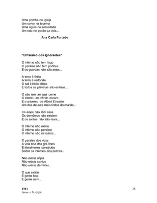 1981
Amor e Perdição
38
Uma pomba na igreja
Um corvo na taverna
Uma águia na sociedade
Um rato no porão da vida...
Ana Carla Furtado
"O Paraiso dos Ignorantes"
O inferno não tem fogo
O paraíso não tem portões
E os guardas não são anjos...
A terra é finita
A terra é redonda
O sol é hélio elítico
E todos os planetas são esferas...
O céu tem um azul cerne
O eterno um infinito escuro
E o universo de Albert Einstein
Um dos deuses mais lindos do mundo...
Os anjos não têm asas
Os demônios não existem
E os santos não são reais...
O inferno não existe
O inferno não persiste
O inferno são os outros...
O paraíso dos ricos
A vida boa dos grã-finos
É literalmente construído
Sobre os infernos dos pobres...
Não existe anjos
Não existe santos
Não existe demônio...
O que existe
É gente boa
E gente ruim...
 