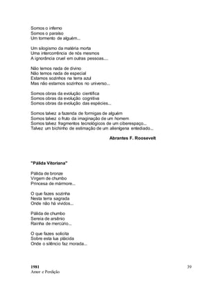 1981
Amor e Perdição
39
Somos o inferno
Somos o paraíso
Um tormento de alguém...
Um silogismo da matéria morta
Uma intercorrência de nós mesmos
A ignorância cruel em outras pessoas....
Não temos nada de divino
Não temos nada de especial
Estamos sozinhos na terra azul
Mas não estamos sozinhos no universo...
Somos obras da evolução cientifica
Somos obras da evolução cognitiva
Somos obras da evolução das espécies...
Somos talvez a fazenda de formigas de alguém
Somos talvez o fruto da imaginação de um homem
Somos talvez fragmentos tecnológicos de um ciberespaço...
Talvez um bichinho de estimação de um alienígena entediado...
Abrantes F. Roosevelt
"Pálida Vitoriana"
Pálida de bronze
Virgem de chumbo
Princesa de mármore...
O que fazes sozinha
Nesta terra sagrada
Onde não há vividos...
Pálida de chumbo
Sereia de arsênio
Rainha de mercúrio...
O que fazes solicita
Sobre esta lua plácida
Onde o silêncio faz morada...
 