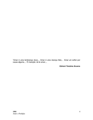 1981
Amor e Perdição
4
“Amar é uma lembrança doce.... Amar é uma doença feliz... Amar um sofrer por
causa alguma.... É invenção de te amar....
Ubirani Yaraima Aruana
 