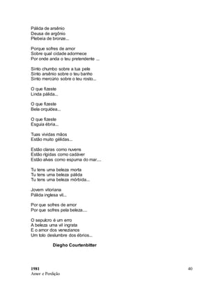 1981
Amor e Perdição
40
Pálida de arsênio
Deusa de argônio
Plebeia de bronze...
Porque sofres de amor
Sobre qual cidade adormece
Por onde anda o teu pretendente ...
Sinto chumbo sobre a tua pele
Sinto arsênio sobre o teu banho
Sinto mercúrio sobre o teu rosto...
O que fizeste
Linda pálida...
O que fizeste
Bela orquídea...
O que fizeste
Esguia ébria...
Tuas vividas mãos
Estão muito gélidas...
Estão claras como nuvens
Estão rígidas como cadáver
Estão alvas como espuma do mar....
Tu tens uma beleza morta
Tu tens uma beleza pálida
Tu tens uma beleza mórbida...
Jovem vitoriana
Pálida inglesa vil...
Por que sofres de amor
Por que sofres pela beleza....
O sepulcro é um erro
A beleza uma vil ingrata
E o amor dos venezianos
Um tolo deslumbre dos ébrios...
Diegho Courtenbitter
 