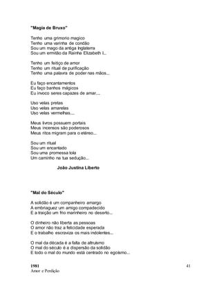 1981
Amor e Perdição
41
"Magia de Bruxo"
Tenho uma grimorio magico
Tenho uma varinha de condão
Sou um mago da antiga Inglaterra
Sou um ermitão da Rainha Elizabeth I...
Tenho um feitiço de amor
Tenho um ritual de purificação
Tenho uma palavra de poder nas mãos...
Eu faço encantamentos
Eu faço banhos mágicos
Eu invoco seres capazes de amar....
Uso velas pretas
Uso velas amarelas
Uso velas vermelhas....
Meus livros possuem portais
Meus incensos são poderosos
Meus ritos migram para o etéreo...
Sou um ritual
Sou um encantado
Sou uma promessa tola
Um caminho na tua sedução...
João Justina Liberto
"Mal do Século"
A solidão é um companheiro amargo
A embriaguez um amigo compadecido
E a traição um frio marinheiro no deserto...
O dinheiro não liberta as pessoas
O amor não traz a felicidade esperada
E o trabalho escraviza os mais indolentes...
O mal da década é a falta de altruísmo
O mal do século é a dispersão da solidão
E todo o mal do mundo está centrado no egoísmo...
 