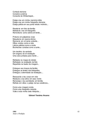 1981
Amor e Perdição
43
Cortesã vitoriana
Corsária Londrina
Consorte de Whitechapel...
Esteja viva em minha memória biltre
Esteja viva em minha fotografia vitoriana
Esteja pálida em seu porta retrato mórbido...
Revela-te em foto de família
Retrata-te viva em fotografia
Remonta-te como sóbria em lente....
Pinta-te em pálpebras vivas
Maquila-te em sopros ébrios
Reviva-te em vil carne ardente...
Olhos vividos como a vida
Lábios pálidos como a morte
Bochechas coradas como a sorte...
Um declínio da verdade
Um engano da vil revelação
Uma obra pintada para mentir....
Refutada na magia do retrato
Refratada na revelação da foto
Repartida na ilusão da imagem...
Entregue aos braços da família
Entregue as lentes dos fotógrafos
Entregue a eternidade da revelação....
Ressuscita o teu corpo em vida
Restaura a tua alma em vaso morto
Remaneja o teu semblante em família
Refrata em vítreo o pelejo da tua existência...
Como uma imagem vivida
Como uma fotografia insipida
Volte a vida minha bela intrépida....
Ubirani Yaraima Aruana
 