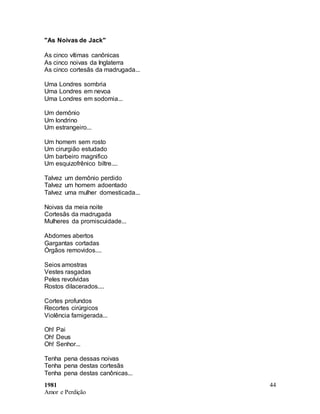 1981
Amor e Perdição
44
"As Noivas de Jack"
As cinco vítimas canônicas
As cinco noivas da Inglaterra
As cinco cortesãs da madrugada...
Uma Londres sombria
Uma Londres em nevoa
Uma Londres em sodomia...
Um demônio
Um londrino
Um estrangeiro...
Um homem sem rosto
Um cirurgião estudado
Um barbeiro magnifico
Um esquizofrênico biltre....
Talvez um demônio perdido
Talvez um homem adoentado
Talvez uma mulher domesticada...
Noivas da meia noite
Cortesãs da madrugada
Mulheres da promiscuidade...
Abdomes abertos
Gargantas cortadas
Órgãos removidos....
Seios amostras
Vestes rasgadas
Peles revolvidas
Rostos dilacerados....
Cortes profundos
Recortes cirúrgicos
Violência famigerada...
Oh! Pai
Oh! Deus
Oh! Senhor...
Tenha pena dessas noivas
Tenha pena destas cortesãs
Tenha pena destas canônicas...
 
