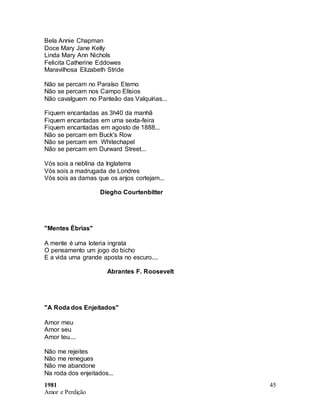 1981
Amor e Perdição
45
Bela Annie Chapman
Doce Mary Jane Kelly
Linda Mary Ann Nichols
Felicita Catherine Eddowes
Maravilhosa Elizabeth Stride
Não se percam no Paraíso Eterno
Não se percam nos Campo Elísios
Não cavalguem no Panteão das Valquírias...
Fiquem encantadas as 3h40 da manhã
Fiquem encantadas em uma sexta-feira
Fiquem encantadas em agosto de 1888...
Não se percam em Buck's Row
Não se percam em Whitechapel
Não se percam em Durward Street...
Vós sois a neblina da Inglaterra
Vós sois a madrugada de Londres
Vós sois as damas que os anjos cortejam...
Diegho Courtenbitter
"Mentes Ébrias"
A mente é uma loteria ingrata
O pensamento um jogo do bicho
E a vida uma grande aposta no escuro....
Abrantes F. Roosevelt
"A Roda dos Enjeitados"
Amor meu
Amor seu
Amor teu....
Não me rejeites
Não me renegues
Não me abandone
Na roda dos enjeitados...
 