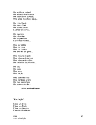 1981
Amor e Perdição
47
Um residente natural
Um reinado de Africanos
Um colonizador Europeu
Uma única mescla de povo...
Um índio Xamã
Um preto Orixá
Um branco bruxo
E vários feiticeiros...
Um curumim
Um crioulinho
Um burguesinho
E distintos infantes....
Uma cor pálida
Uma cor preta
Uma cor branca
Um arco-íris de gente....
Uma mistura de pele
Uma mistura de sangue
Uma mistura de cultura
Um caldeirão de pessoas....
Um céu
Um chão
Uma terra
Uma nação....
Uma semente solta
Uma frondosa árvore
Um fruto caprichado
Um povo multicolor....
João Justina Liberto
"Recriação"
Existe um Deus
Existe um Diabo
Existe um Homem
E existe a Evolução...
 