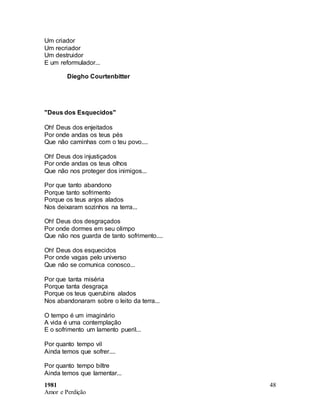 1981
Amor e Perdição
48
Um criador
Um recriador
Um destruidor
E um reformulador...
Diegho Courtenbitter
"Deus dos Esquecidos"
Oh! Deus dos enjeitados
Por onde andas os teus pés
Que não caminhas com o teu povo....
Oh! Deus dos injustiçados
Por onde andas os teus olhos
Que não nos proteger dos inimigos...
Por que tanto abandono
Porque tanto sofrimento
Porque os teus anjos alados
Nos deixaram sozinhos na terra...
Oh! Deus dos desgraçados
Por onde dormes em seu olimpo
Que não nos guarda de tanto sofrimento....
Oh! Deus dos esquecidos
Por onde vagas pelo universo
Que não se comunica conosco...
Por que tanta miséria
Porque tanta desgraça
Porque os teus querubins alados
Nos abandonaram sobre o leito da terra...
O tempo é um imaginário
A vida é uma contemplação
E o sofrimento um lamento pueril...
Por quanto tempo vil
Ainda temos que sofrer....
Por quanto tempo biltre
Ainda temos que lamentar...
 