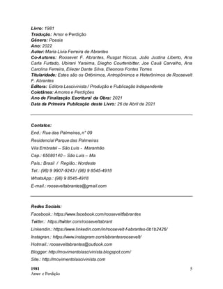 1981
Amor e Perdição
5
Livro: 1981
Tradução: Amor e Perdição
Gênero: Poesia
Ano: 2022
Autor: Maria Lívia Ferreira de Abrantes
Co-Autores: Roosevet F. Abrantes, Rusgat Niccus, João Justina Liberto, Ana
Carla Furtado, Ubirani Yaraima, Diegho Courtenbitter, Joe Cauã Carvalho, Ana
Carolina Ferreira, Eliezer Dante Silva, Eleonora Fontes Torres
Titularidade: Estes são os Ortónimos, Antropônimos e Heterônimos de Roosevelt
F. Abrantes
Editora: Editora Lascivinista / Produção e Publicação Independente
Coletânea: Amores e Perdições
Ano de Finalização Escritural da Obra: 2021
Data da Primeira Publicação deste Livro: 26 de Abril de 2021
Contatos:
End.: Rua das Palmeiras, n° 09
Residencial Parque das Palmeiras
Vila Embratel – São Luís - Maranhão
Cep.: 65080140 – São Luís – Ma
País.: Brasil / Região.: Nordeste
Tel.: (98) 9 9907-9243 / (98) 9 8545-4918
WhatsApp.: (98) 9 8545-4918
E-mail.: rooseveltabrantes@gmail.com
Redes Sociais:
Facebook.: https://www.facebook.com/rooseveltfabrantes
Twitter.: https://twitter.com/rooseveltabrant
Linkendin.: https://www.linkedin.com/in/roosevelt-f-abrantes-0b1b2426/
Instagran.: https://www.instagram.com/abrantesroosevelt/
Hotmail.: rooseveltabrantes@outlook.com
Blogger: http://movimentolascivinista.blogspot.com/
Site.: http://movimentolascivinista.com
 