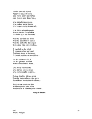 1981
Amor e Perdição
50
Morrer entre os mortos
Apodrece ao pai bendito
Está morto sobre os mortos
Mas vive do lado dos vivos....
Uma escudeira perigosa
Uma mulher escandalosa
Um homem muito detestável....
Hoje fui tocado pela peste
A febre me fez companhia
E a morte quis ser hospede...
A rainha se veste de dores
A rainha se cobre de coroas
A rainha se banha de sangue
E deseja a vida entre mortos...
O invisível se faz crível
O indesejável se faz irreal
E deitada sobre enfermarias
Enche de lapides os cemitérios....
Ela é a portadora do vil
Ela é a genitora do biltre
A única criadora da morte....
Uma febre intermitente
Uma dor de cabeça tênue
Uma indisposição corporal...
A dona dos três últimos anos
A rainha indomada da mãe terra
A espiã das epidemias do inferno...
A morte que respira a viva
A vida aspirada pela morte
A covid que te convida para a morte....
Rusgat Niccus
 