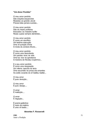 1981
Amor e Perdição
51
"Um Amor Perdido"
O meu amor perdido
São orações esquecidas
Rezadas ao grande Jeová
Preces tolas jamais ouvidas...
O meu amor perdido
São vis rituais profanos
Invocados ao maestro lucífer
Rezas quase sempre atendidas...
O meu amor perdido
É como um sacrifício
Um lastima execução
Uma vil punição divina
A moda de Jordano Bruno...
O meu amor perdido
É como uma descoberta
Um paraíso novo na vida
Uma luz viva na ignorância
A maneira de Nicolau Copérnico...
E o seu amor perdido
É como uma resignação
Um inferno nascido na terra
Uma escuridão na prosa dos amantes
Ao estilo covarde do vil Galileu Galilei...
O meu amor
É pura devoção...
O meu amor
É puro desejo....
O amar
É maldição....
O amar
É negação...
É poeira galáctica
É resto de matéria
É uma vil ilusão....
Abrantes F. Roosevelt
 