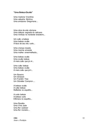 1981
Amor e Perdição
52
"Uma Beleza Oculta"
Uma madona Vicentina
Uma valquíria Nórdica
Uma amazona Gregoriana....
Uma obra de arte vitoriana
Uma relíquia sagrada do vaticano
Uma Veneza no nordeste brasileiro...
Um culto a beleza
Uma beleza oculta
A face de seu véu curto...
Uma criança rosada
Uma menina amarela
Uma mulher envermelhada...
Uma beleza oculta
Uma oculta beleza
A mais culta que já vir...
Uma culta beleza
Uma beleza oculta
A mais culta que já li...
Um Roseiro
Um Girassol
Um Franklin Tree
Um Gibraltar Campion.....
A beleza oculta
A culta beleza
Refletida no espelho...
A curta beleza
A beleza curta
Efêmera no espelho...
Uma Rosália
Uma Vine Jade
Uma flor cadáver
Uma flor monstro....
 