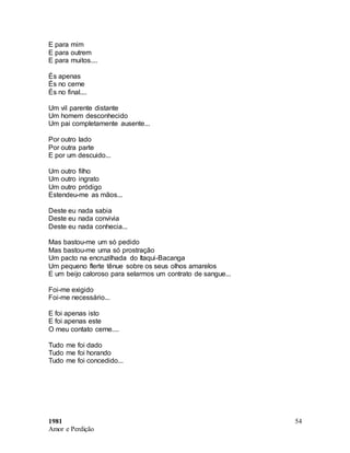 1981
Amor e Perdição
54
E para mim
E para outrem
E para muitos....
És apenas
És no cerne
És no final....
Um vil parente distante
Um homem desconhecido
Um pai completamente ausente...
Por outro lado
Por outra parte
E por um descuido...
Um outro filho
Um outro ingrato
Um outro pródigo
Estendeu-me as mãos...
Deste eu nada sabia
Deste eu nada convivia
Deste eu nada conhecia...
Mas bastou-me um só pedido
Mas bastou-me uma só prostração
Um pacto na encruzilhada do Itaqui-Bacanga
Um pequeno flerte tênue sobre os seus olhos amarelos
E um beijo caloroso para selarmos um contrato de sangue...
Foi-me exigido
Foi-me necessário...
E foi apenas isto
E foi apenas este
O meu contato cerne....
Tudo me foi dado
Tudo me foi horando
Tudo me foi concedido...
 