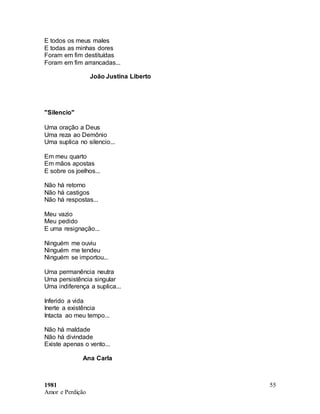 1981
Amor e Perdição
55
E todos os meus males
E todas as minhas dores
Foram em fim destituídas
Foram em fim arrancadas...
João Justina Liberto
"Silencio"
Uma oração a Deus
Uma reza ao Demônio
Uma suplica no silencio...
Em meu quarto
Em mãos apostas
E sobre os joelhos...
Não há retorno
Não há castigos
Não há respostas...
Meu vazio
Meu pedido
E uma resignação...
Ninguém me ouviu
Ninguém me tendeu
Ninguém se importou...
Uma permanência neutra
Uma persistência singular
Uma indiferença a suplica...
Inferido a vida
Inerte a existência
Intacta ao meu tempo...
Não há maldade
Não há divindade
Existe apenas o vento...
Ana Carla
 