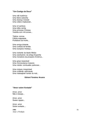 1981
Amor e Perdição
56
"Um Castigo de Deus"
Uma vilã bubônica
Uma febre estranha
Uma doença invisível
Uma cólera implacável...
Uma vil senhora
Uma biltre rainha
Uma princesa Chinesa
Vestida com mil coroas...
Tríplice corona
Fétida majestade
Portadora da morte...
Uma amiga distante
Uma cortesã de família
Uma europeia mestiça...
Uma visitante da Idade Média
Uma aventureira da antiga Espanha
Uma moradora da prospera América...
Uma gripe inexorável
Uma microscópica invasora
Uma indolor combustão pulmonar...
Uma mistura irrespirável
Uma cintilante astronauta
Uma indesejável turista do mal...
Ubirani Yaraima Aruana
"Amor sobre Vontade"
Amor, amor
Não é desejo...
Amor, amor
Quase ágape...
Amor, amor
Sobre vontade....
 