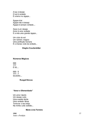 1981
Amor e Perdição
57
A lua é desejo
O sol é vontade
E a terra é a ágape...
Ágape é lei
Ágape não é desejo
Ágape é sempre vontade....
Sexo é um desejo
Amor é uma vontade
E a vida uma grande ágape...
Um ciclo do sol
Um número magico
Uma perfeição humana
É o imenso ciclo da vontade...
Diegho Courtenbitter
Números Mágicos
666
777
É 93....
666 - 9
777 - 7
93,93/93....
Rusgat Niccus
“Amor e Efemeridade”
Um amor rápido
Um desejo curto
Uma evasão tácita
Uma vontade tênue
Torna-se o seu beijo
Na minha curta solidão...
Maria Lívia Ferreira
 