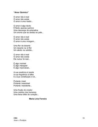 1981
Amor e Perdição
58
“Amor Químico”
O amor não é real
O amor não existe
O amor é uma ilusão...
O amor é algo tácito
É fluido apenas químico
Uma descarga de adrenalina
Um aroma que se desfaz na pele...
O amor não é real
O amor não existe
O amor é uma miragem...
Uma flor de deserto
Um deserto na vil flor
Um alento na solidão...
O amor não é real
O amor não existe
Ele nunca foi real...
É algo invisível
É algo intangível
É algo improvável...
A sua essência é neutra
A sua fragrância é falha
E a sua constituição é vil...
Portanto irreal
Portanto inexorável
Portanto inexistente...
Uma ficção do criador
Uma mentira dos humanos
Uma farsa biltre do coração...
Maria Lívia Ferreira
 