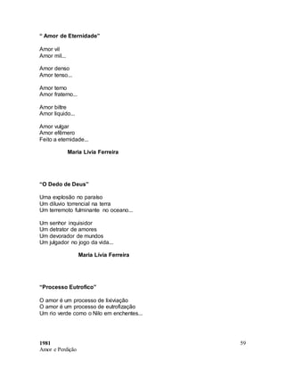 1981
Amor e Perdição
59
“ Amor de Eternidade”
Amor vil
Amor mil...
Amor denso
Amor tenso...
Amor terno
Amor fraterno...
Amor biltre
Amor liquido...
Amor vulgar
Amor efêmero
Feito a eternidade...
Maria Lívia Ferreira
“O Dedo de Deus”
Uma explosão no paraíso
Um diluvio torrencial na terra
Um terremoto fulminante no oceano...
Um senhor inquisidor
Um detrator de amores
Um devorador de mundos
Um julgador no jogo da vida...
Maria Lívia Ferreira
“Processo Eutrofico”
O amor é um processo de lixiviação
O amor é um processo de eutrofização
Um rio verde como o Nilo em enchentes...
 