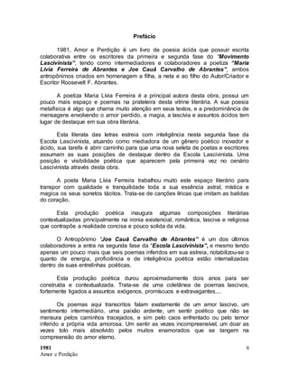 1981
Amor e Perdição
6
Prefácio
1981, Amor e Perdição é um livro de poesia ácida que possuir escrita
colaborativa entre os escritores da primeira e segunda fase do “Movimento
Lascivinista”, tendo como intermediadores e colaboradores a poetiza “Maria
Lívia Ferreira de Abrantes e Joe Cauã Carvalho de Abrantes”, ambos
antropônimos criados em homenagem a filha, a neta e ao filho do Autor/Criador e
Escritor Roosevelt F. Abrantes.
A poetiza Maria Lívia Ferreira é a principal autora desta obra, possui um
pouco mais espaço e poemas na prateleira desta vitrine literária. A sua poesia
metafisica é algo que chama muito atenção em seus textos, e a predominância de
mensagens envolvendo o amor perdido, a magia, a lascívia e assuntos ácidos tem
lugar de destaque em sua obra literária.
Esta literata das letras estreia com inteligência nesta segunda fase da
Escola Lascivinista, atuando como mediadora de um gênero poético inovador e
ácido, sua tarefa é abrir caminho para que uma nova seleta de poetas e escritores
assumam as suas posições de destaque dentro da Escola Lascivinista. Uma
posição e visibilidade poética que aparecem pela primeira vez no cenário
Lascivinista através desta obra.
A poeta Maria Lívia Ferreira trabalhou muito este espaço literário para
transpor com qualidade e tranquilidade toda a sua essência astral, mística e
magica os seus sonetos tácitos. Trata-se de canções líricas que imitam as batidas
do coração.
Esta produção poética inaugura algumas composições literárias
contextualizadas principalmente na ironia existencial, romântica, lasciva e religiosa
que contrapõe a realidade concisa e pouco solida da vida.
O Antropônimo “Joe Cauã Carvalho de Abrantes” é um dos últimos
colaboradores a entra na segunda fase da “Escola Lascivinista”, e mesmo tendo
apenas um pouco mais que seis poemas inferidos em sua estreia, notabilizou-se o
quanto de energia, proficiência e de inteligência poética estão internalizadas
dentro de suas entrelinhas poéticas.
Esta produção poética durou aproximadamente dois anos para ser
construída e contextualizada. Trata-se de uma coletânea de poemas lascivos,
fortemente ligados a assuntos exógenos, promíscuos e extravagantes....
Os poemas aqui transcritos falam exatamente de um amor lascivo, um
sentimento intermediário, uma paixão ardente, um sentir poético que não se
mensura pelos caminhos tracejados, e sim pelo caos enfrentado ou pelo temor
inferido a própria vida amorosa. Um sentir as vezes incompreensível, um doar as
vezes tolo mais absolvido pelos muitos enamorados que se tangem na
compreensão do amor eterno.
 