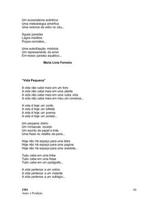1981
Amor e Perdição
60
Um ecossistema acêntrico
Uma metodologia amórfica
Uma redoma de vidro no céu...
Águas paradas
Lagos insólitos
Poços corroídos...
Uma eutrofização mórbida
Um represamento do amor
Em nosso paraíso aquático...
Maria Lívia Ferreira
“Vida Pequena”
A vida não cabe mais em um livro
A vida não cabe mais em uma planta
A vida não cabe mais em uma outra vida
A vida não cabe mais em meu um romance...
A vida é hoje um conto
A vida é hoje um bilhete
A vida é hoje um poema
A vida é hoje um soneto...
Um pequeno diário
Um minúsculo recado
Um escrito de papel e tinta
Uma frase no retalho de pano...
Hoje não há espaço para uma letra
Hoje não há espaço para uma pagina
Hoje não há espaço para uma anedota...
Tudo cabe em uma linha
Tudo cabe em uma frase
Tudo cabe em um parágrafo...
A vida pertence a um sobro
A vida pertence a um instante
A vida pertence a um sufrágio...
 