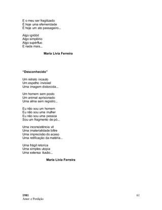 1981
Amor e Perdição
61
E o meu ser fragilizado
É hoje uma efemeridade
É hoje um ato passageiro...
Algo ignóbil
Algo simplório
Algo supérfluo
E nada mais...
Maria Lívia Ferreira
“Desconhecido”
Um retrato incauto
Um espelho invisível
Uma imagem distorcida...
Um homem sem posto
Um animal aprisionado
Uma alma sem registro...
Eu não sou um homem
Eu não sou uma mulher
Eu não sou uma pessoa
Sou um fragmento de pó...
Uma inconsistência vil
Uma imaterialidade biltre
Uma imprecisão do acaso
Uma retificação da matéria...
Uma frágil retorica
Uma simples utopia
Uma extensa ilusão...
Maria Lívia Ferreira
 