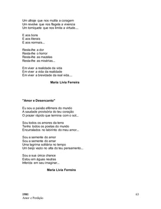 1981
Amor e Perdição
63
Um ultraje que nos mutila a coragem
Um revolve que nos flagela a vivencia
Um torniquete que nos limita a virtude....
E aos bons
E aos literais
E aos normais...
Resta-lhe a dor
Resta-lhe o horror
Resta-lhe as mazelas
Resta-lhe as misérias...
Em viver a realidade da vida
Em viver a vida da realidade
Em viver a brevidade da real vida....
Maria Lívia Ferreira
"Amor e Desencanto"
Eu sou a paixão efêmera do mundo
A saudade provisória do teu coração
O prazer rápido que termina com o sol...
Sou todos os amores da terra
Tenho todos os poetas do mundo
Encurralados no labirinto do meu amor...
Sou a semente do amor
Sou a semente do amar
Uma lagrima solitária no tempo
Um beijo vazio no alta do teu pensamento...
Sou a sua única chance
Estou em águas neutras
Inferida em seu imaginar...
Maria Lívia Ferreira
 