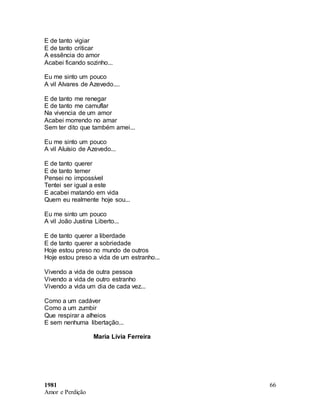 1981
Amor e Perdição
66
E de tanto vigiar
E de tanto criticar
A essência do amor
Acabei ficando sozinho...
Eu me sinto um pouco
A vil Alvares de Azevedo....
E de tanto me renegar
E de tanto me camuflar
Na vivencia de um amor
Acabei morrendo no amar
Sem ter dito que também amei...
Eu me sinto um pouco
A vil Aluísio de Azevedo...
E de tanto querer
E de tanto temer
Pensei no impossível
Tentei ser igual a este
E acabei matando em vida
Quem eu realmente hoje sou...
Eu me sinto um pouco
A vil João Justina Liberto...
E de tanto querer a liberdade
E de tanto querer a sobriedade
Hoje estou preso no mundo de outros
Hoje estou preso a vida de um estranho...
Vivendo a vida de outra pessoa
Vivendo a vida de outro estranho
Vivendo a vida um dia de cada vez...
Como a um cadáver
Como a um zumbir
Que respirar a alheios
E sem nenhuma libertação...
Maria Lívia Ferreira
 
