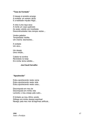 1981
Amor e Perdição
67
“Tese da Vontade”
O desejo é remédio amargo
A vontade um veneno tácito
E a realidade impulso frágil...
A vida é uma taça seca
A morte um copo quebrado
As vezes volvida por incertezas
Descontinuidades das crenças vazias....
Ventos gelados
Tempestade insólita
Um inverno desmedido...
A vontade
Um vício...
Um desejo
Uma virtude...
Calada na sombra
Revisitada no beijo
Em minha terna solidão....
Joe Cauã Carvalho
“Apodrecido”
Estou apodrecendo nesta cama
Estou apodrecendo nesta rede
Estou apodrecendo nesta casa...
Decomposto em meu lar
Decomposto em minha vida
Lamento o meu ensejo pelo outro...
E limitado ao meu ínfimo pranto
Sôfrego em minha doença espiritual
Navego pelo meu mar de lagrimas artificial...
 