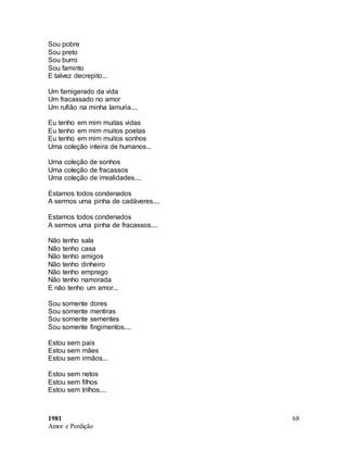 1981
Amor e Perdição
68
Sou pobre
Sou preto
Sou burro
Sou faminto
E talvez decrepito...
Um famigerado da vida
Um fracassado no amor
Um rufião na minha lamuria....
Eu tenho em mim muitas vidas
Eu tenho em mim muitos poetas
Eu tenho em mim muitos sonhos
Uma coleção inteira de humanos...
Uma coleção de sonhos
Uma coleção de fracassos
Uma coleção de irrealidades....
Estamos todos condenados
A sermos uma pinha de cadáveres....
Estamos todos condenados
A sermos uma pinha de fracassos....
Não tenho sala
Não tenho casa
Não tenho amigos
Não tenho dinheiro
Não tenho emprego
Não tenho namorada
E não tenho um amor...
Sou somente dores
Sou somente mentiras
Sou somente sementes
Sou somente fingimentos....
Estou sem pais
Estou sem mães
Estou sem irmãos...
Estou sem netos
Estou sem filhos
Estou sem trilhos....
 