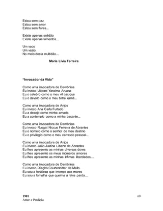 1981
Amor e Perdição
69
Estou sem paz
Estou sem amor
Estou sem flores...
Existe apenas solidão
Existe apenas lamentos...
Um vaco
Um vazio
No meio desta multidão....
Maria Lívia Ferreira
“Invocador da Vida”
Como uma invocadora de Demônios
Eu invoco Ubirani Yaraima Aruana
Eu o celebro como o meu vil cacique
Eu o devoto como o meu biltre xamã...
Como uma invocadora de Anjos
Eu invoco Ana Carla Furtado
Eu a desejo como minha amada
Eu a contemplo como a minha bacante...
Como uma invocadora de Demônios
Eu invoco Rusgat Niccus Ferreira de Abrantes
Eu o nomeio como o senhor do meu destino
Eu o privilegio como o meu carrasco pessoal...
Como uma invocadora de Anjos
Eu invoco João Justina Liberto de Abrantes
Eu lhes apresento as minhas diversas dores
Eu lhes apresento os meus inúmeros amores
Eu lhes apresento as minhas ínfimas liberdades....
Como uma invocadora de Demônios
Eu invoco Diegho Courtenbitter de Mello
Eu sou a fortaleza que irrompe aos mares
Eu sou a fornalha que queima a relva parda....
 