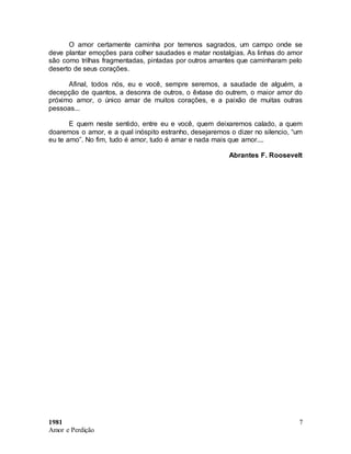 1981
Amor e Perdição
7
O amor certamente caminha por terrenos sagrados, um campo onde se
deve plantar emoções para colher saudades e matar nostalgias. As linhas do amor
são como trilhas fragmentadas, pintadas por outros amantes que caminharam pelo
deserto de seus corações.
Afinal, todos nós, eu e você, sempre seremos, a saudade de alguém, a
decepção de quantos, a desonra de outros, o êxtase do outrem, o maior amor do
próximo amor, o único amar de muitos corações, e a paixão de muitas outras
pessoas...
E quem neste sentido, entre eu e você, quem deixaremos calado, a quem
doaremos o amor, e a qual inóspito estranho, desejaremos o dizer no silencio, “um
eu te amo”. No fim, tudo é amor, tudo é amar e nada mais que amor....
Abrantes F. Roosevelt
 