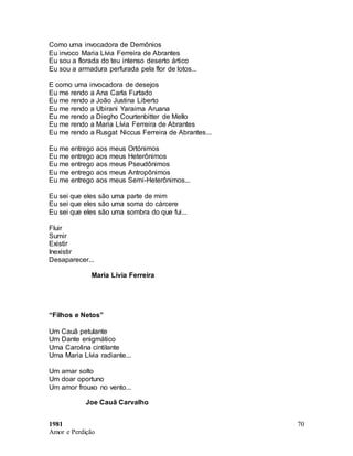 1981
Amor e Perdição
70
Como uma invocadora de Demônios
Eu invoco Maria Lívia Ferreira de Abrantes
Eu sou a florada do teu intenso deserto ártico
Eu sou a armadura perfurada pela flor de lotos...
E como uma invocadora de desejos
Eu me rendo a Ana Carla Furtado
Eu me rendo a João Justina Liberto
Eu me rendo a Ubirani Yaraima Aruana
Eu me rendo a Diegho Courtenbitter de Mello
Eu me rendo a Maria Lívia Ferreira de Abrantes
Eu me rendo a Rusgat Niccus Ferreira de Abrantes...
Eu me entrego aos meus Ortónimos
Eu me entrego aos meus Heterônimos
Eu me entrego aos meus Pseudônimos
Eu me entrego aos meus Antropônimos
Eu me entrego aos meus Semi-Heterônimos...
Eu sei que eles são uma parte de mim
Eu sei que eles são uma soma do cárcere
Eu sei que eles são uma sombra do que fui...
Fluir
Sumir
Existir
Inexistir
Desaparecer...
Maria Lívia Ferreira
“Filhos e Netos”
Um Cauã petulante
Um Dante enigmático
Uma Carolina cintilante
Uma Maria Lívia radiante...
Um amar solto
Um doar oportuno
Um amor frouxo no vento...
Joe Cauã Carvalho
 