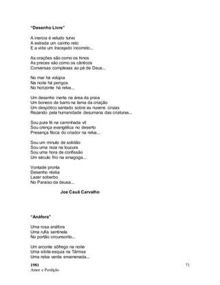 1981
Amor e Perdição
71
“Desenho Livre”
A inercia é veludo turvo
A estrada um cainho reto
E a vida um tracejado incorreto...
As orações são como os hinos
As preces são como os cânticos
Conversas complexas ao pé de Deus...
No mar há volúpia
Na noite há perigos
No horizonte há relva...
Um desenho inerte na área da praia
Um boneco de barro na lama da criação
Um despótico sentado sobre as nuvens cinzas
Rezando pela humanidade desumana das criaturas...
Sou pura fé na caminhada vil
Sou crença evangélica no deserto
Presença física do criador na relva...
Sou um minuto de solidão
Sou uma reza na loucura
Sou uma hora de confissão
Um século frio na sinagoga...
Vontade pronta
Desenho réstia
Lazer soberbo
No Paraiso da deusa...
Joe Cauã Carvalho
“Anáfora”
Uma rosa anáfora
Uma rufia sentinela
No portão circunscrito...
Um arconte sôfrego na noite
Uma sibila esquia na Tâmisa
Uma relva verde envenenada...
 