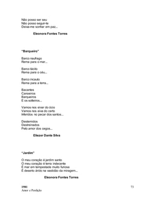 1981
Amor e Perdição
73
Não posso ser seu
Não posso seguir-te
Deixa-me sonhar em paz...
Eleonora Fontes Torres
“Barqueiro”
Barco naufrago
Rema para o mar...
Barco tácito
Rema para o céu...
Barco incauto
Rema para a terra...
Bacantes
Canoeiros
Barqueiros
E os solteiros...
Vamos nos eivar do ócio
Vamos nos eiva do certo
Inferidos no pecar dos santos...
Destemidos
Destreinados
Pelo amor dos cegos...
Eliezer Dante Silva
“Jardim”
O meu coração é jardim santo
O meu coração é terra indecente
É mar em tempestade muito furiosa
É deserto árido na vastidão da miragem...
Eleonora Fontes Torres
 