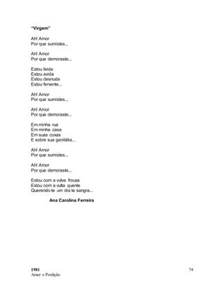 1981
Amor e Perdição
74
“Virgem”
Ah! Amor
Por que sumistes...
Ah! Amor
Por que demoraste...
Estou lívida
Estou avida
Estou desnuda
Estou fervente...
Ah! Amor
Por que sumistes...
Ah! Amor
Por que demoraste...
Em minha rua
Em minha casa
Em suas coxas
E sobre sua genitália...
Ah! Amor
Por que sumistes...
Ah! Amor
Por que demoraste...
Estou com a vulva frouxa
Estou com a vulta quente
Querendo-te um dia te sangra...
Ana Carolina Ferreira
 