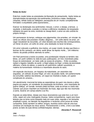 1981
Amor e Perdição
77
Notas do Autor
Este livro revela todas as ansiedades de liberação de pensamento, ilustra todas as
dramaticidades da exposição dos sentimentos proibidos a raízes ideológicas
inóspitas, refrata todas as inteligíveis percepções de um mundo completamente
formulado e arquitetado pelos apaixonados....
Exercer na declaração dos sentimentos inócuos, o amor, o desejo, a ternura, a
saudade, a dedicação, a paixão e o tempo a efêmeros resultados da resignação
refrataria de quem se ama, incidindo no desejo febril, o amor ao colo coibido do
próprio inimigo...
Um permanecer do tempo, entregue aos julgamentos dos amantes, um vincular do
cerne as críticas dos possíveis insultos alógenos.... Um sofre eterno do amar, um
vagar inacabável da escuridão, um sitiar deixado aos escritos não correspondidos,
um ferver do amor, um sofre do amar, uma desilusão no tecer do tempo...
Um amor colocado a guilhotina dos medos, um puxar incerto da alça que libera a
laminar do frio carrasco, um íntimo sentir tênue da ríspida morte.... Um milésimo
mínimo da paixão profana aterrada no sofrer...
Um final pernicioso a todos os poetas, uma ponderação inóspita ao ternário das
letras, um partir solitário na data de suas publicações, um livro incendiado pelas
forças do sobrenatural, um texto solto ao acaso do amados... Entre os poetas,
restam o lúgubre trabalho do sentir, a frágil volúpia do fingir, a réstia da eternidade
efêmera, o fardo do etéreo, a casta de um patrimônio cultural sucumbido, a
matéria da humanidade mórbida e a insanidade absurda do vazio.
Um especulo dos loucos, um hospício da maturidade, um assombro das
angustias, um atributo do amor frágil, um vício da paixão inerte. Um pertencimento
da comunhão seletiva dos leitores, um expor-se imediato a ilusão, um querer
complicado do universo...
Um atendimento irracional de todas as expectativas de quem nos devora a alma,
pagina por pagina, um remetente da preparação da trincheira, uma vivacidade de
guerra oblíqua, um tumulto revirado pelas bombas, onde as armas e o tedio são
colunas que pouco importam ao imprevisto da musa, algo que não nos incomoda
a carne, travá-la em campo aberto e ao frio.
Exposto as estas letras, desejo aos meus devoradores que este livro e um bom
vinho, sejam em uma madrugada chuvosa, belos companheiros, sugiro aos meus
leitores que os tome como hospede inato em suas vidas, regozije-o em tamanha
amplitude e gozo, na intenção de degustá-los e recita-los como prova de minha
companhia, tendo também os velhos amigos, reunidos sobre roda de uma boa
conversa em recitação de meus versos. Permanecendo o vinho, o livro e as belas
jovens ao lado de suas ébrias confraternizações eternas.
Abrantes F. Roosevelt
 