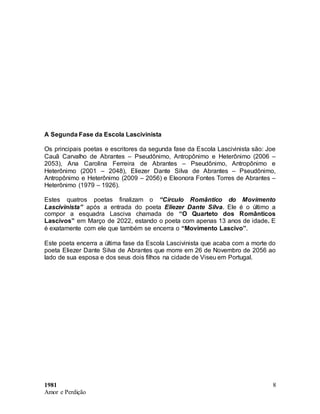 1981
Amor e Perdição
8
A Segunda Fase da Escola Lascivinista
Os principais poetas e escritores da segunda fase da Escola Lascivinista são: Joe
Cauã Carvalho de Abrantes – Pseudônimo, Antropônimo e Heterônimo (2006 –
2053), Ana Carolina Ferreira de Abrantes – Pseudônimo, Antropônimo e
Heterônimo (2001 – 2048), Eliezer Dante Silva de Abrantes – Pseudônimo,
Antropônimo e Heterônimo (2009 – 2056) e Eleonora Fontes Torres de Abrantes –
Heterônimo (1979 – 1926).
Estes quatros poetas finalizam o “Círculo Romântico do Movimento
Lascivinista” após a entrada do poeta Eliezer Dante Silva. Ele é o último a
compor a esquadra Lasciva chamada de “O Quarteto dos Românticos
Lascivos” em Março de 2022, estando o poeta com apenas 13 anos de idade. E
é exatamente com ele que também se encerra o “Movimento Lascivo”.
Este poeta encerra a última fase da Escola Lascivinista que acaba com a morte do
poeta Eliezer Dante Silva de Abrantes que morre em 26 de Novembro de 2056 ao
lado de sua esposa e dos seus dois filhos na cidade de Viseu em Portugal.
 
