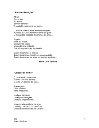 1981
Amor e Perdição
9
“Amores e Perdições”
Afinal
Todos nós
Eu e você
Sempre seremos
A saudade exatamente de quem...
O maior e o único amor de quais corações
A paixão e a única formar de amar de quem
E de quantas pessoas deixaremos de amar...
E quem
Entre eu e você
Deixaremos calado
Um sentimento inóspito
Que só se pode dizer no silencio...
Quem deixaremos ir embora
Quem deixaremos morrer em nosso coração
Quem deixaremos de amor por sermos egoístas...
Maria Lívia Ferreira
"Coração de Mulher"
O coração de uma mulher
É como uma ilha de ferro
É como um deserto de fogo...
Solo sagrado
Chão proibido
Terra imaculada...
Um lugar intocável
Um espaço intangível
Um local impermeável...
Uma morada residente de anjos
Um burgo habitado por demônios
Uma cabana revolvida por Deuses...
 