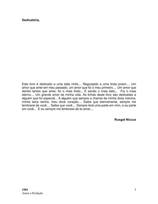 1981
Amor e Perdição
3
Dedicatória,
Este livro é dedicado a uma bela ninfa.... Regozijado a uma linda jovem.... Um
amor qu...