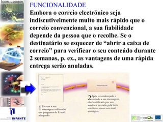 FUNCIONALIDADE
Embora o correio electrónico seja
indiscutivelmente muito mais rápido que o
correio convencional, a sua fiabilidade
depende da pessoa que o recolhe. Se o
destinatário se esquecer de “abrir a caixa de
correio” para verificar o seu conteúdo durante
2 semanas, p. ex., as vantagens de uma rápida
entrega serão anuladas.
 