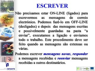 ESCREVER
Não precisamos estar ON-LINE (ligados) para
escrevermos as mensagens de correio
electrónico. Podemos fazê-lo em OFF-LINE
(desligados) e depois das mensagens escritas
e possivelmente guardadas na pasta “a
enviar”, executamos a ligação e enviamos
todo o trabalho. Este procedimento deve ser
feito quando as mensagens são extensas ou
várias.
Podemos escrever mensagens novas, responder
a mensagens recebidas e reenviar mensagens
recebidas a outros destinatários.
 