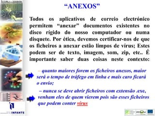 “ANEXOS”
Todos os aplicativos de correio electrónico
permitem “anexar” documentos existentes no
disco rígido do nosso computador ou numa
disquete. Por ética, devemos certificar-nos de que
os ficheiros a anexar estão limpos de vírus; Estes
podem ser de texto, imagem, som, zip, etc.. É
importante saber duas coisas neste contexto:
– quanto maiores forem os ficheiros anexos, maior
será o tempo de tráfego em linha e mais caro ficará
o envio;
– nunca se deve abrir ficheiros com extensão .exe,
venham eles de quem vierem pois são esses ficheiros
que podem conter vírus
 