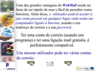 Uma das grandes vantagens do WebMail reside no
facto de ser rápido de usar e fácil de perceber como
funciona. Além disso, o utilizador poderá aceder à
sua conta pessoal em qualquer lugar onde tenha um
computador ligado à Internet, usando o seu
endereço de correio e a sua password.
Ter uma conta de correio (usando um
programa) e ter uma ligação mail gratuita, é
perfeitamente compatível.
Um mesmo utilizador pode ter várias contas
de correio.
 