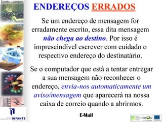 ENDEREÇOS ERRADOS
Se um endereço de mensagem for
erradamente escrito, essa dita mensagem
não chega ao destino. Por isso é
imprescindível escrever com cuidado o
respectivo endereço do destinatário.
Se o computador que está a tentar entregar
a sua mensagem não reconhecer o
endereço, envia-nos automaticamente um
aviso/mensagem que aparecerá na nossa
caixa de correio quando a abrirmos.
 
