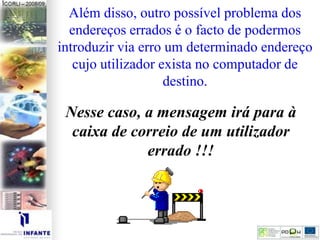 Além disso, outro possível problema dos
endereços errados é o facto de podermos
introduzir via erro um determinado endereço
cujo utilizador exista no computador de
destino.
Nesse caso, a mensagem irá para à
caixa de correio de um utilizador
errado !!!
 